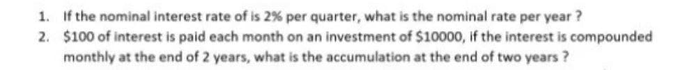 1. If the nominal interest rate of is 2% per quarter, what is the nominal rate per year ?
2. $100 of interest is paid each month on an investment of $10000, if the interest is compounded
monthly at the end of 2 years, what is the accumulation at the end of two years?
