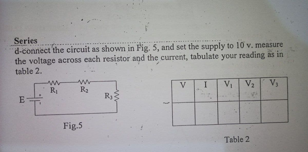 Series
d-connect the circuit as shown in Fig. 5, and set the supply to 10 v. measure
the voltage across each resistor and the current, tabulate your reading äs in
table 2.
V
V1
V2
V3
R1
R2
R3
Fig.5
Table 2
