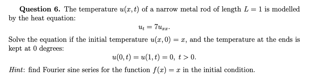 Question 6. The temperature u(x, t) of a narrow metal rod of length L = 1 is modelled
by the heat equation:
= 'n
and the temperature at the ends is
= X,
Solve the equation if the initial temperature u(x,0)
kept at 0 degrees:
u(0, t) = u(1,t) = 0, t > 0.
Hint: find Fourier sine series for the function f(x) = x in the initial condition.
