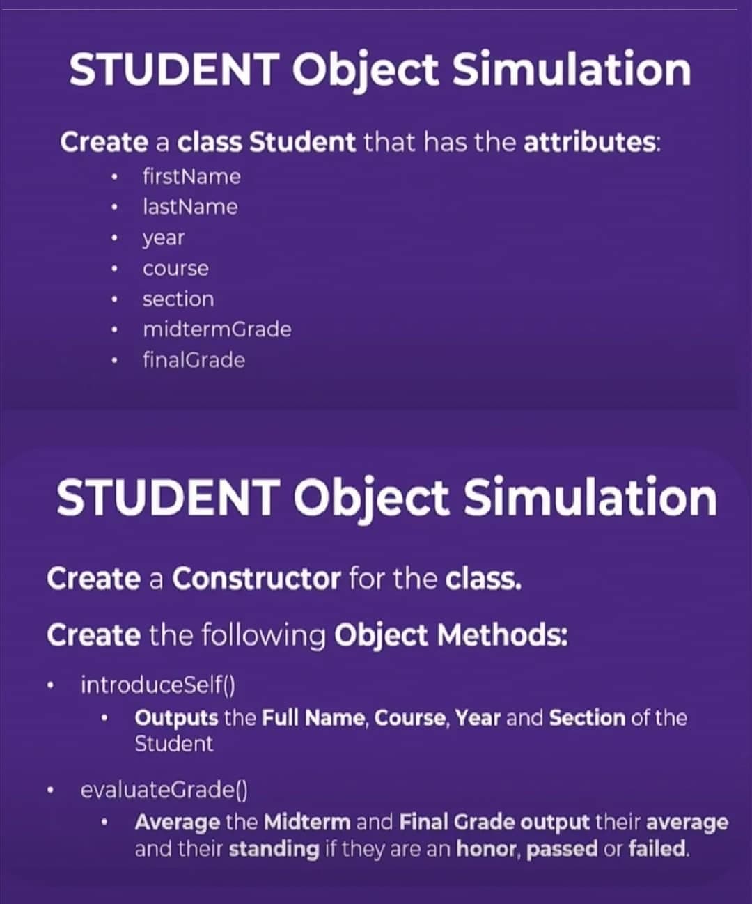 STUDENT Object Simulation
Create a class Student that has the attributes:
firstName
last Name
year
course
section
midtermGrade
final Grade
STUDENT Object Simulation
Create a Constructor for the class.
Create the following Object Methods:
• introduceSelf()
• Outputs the Full Name, Course, Year and Section of the
Student
evaluateGrade()
Average the Midterm and Final Grade output their average
and their standing if they are an honor, passed or failed.
●
●
●