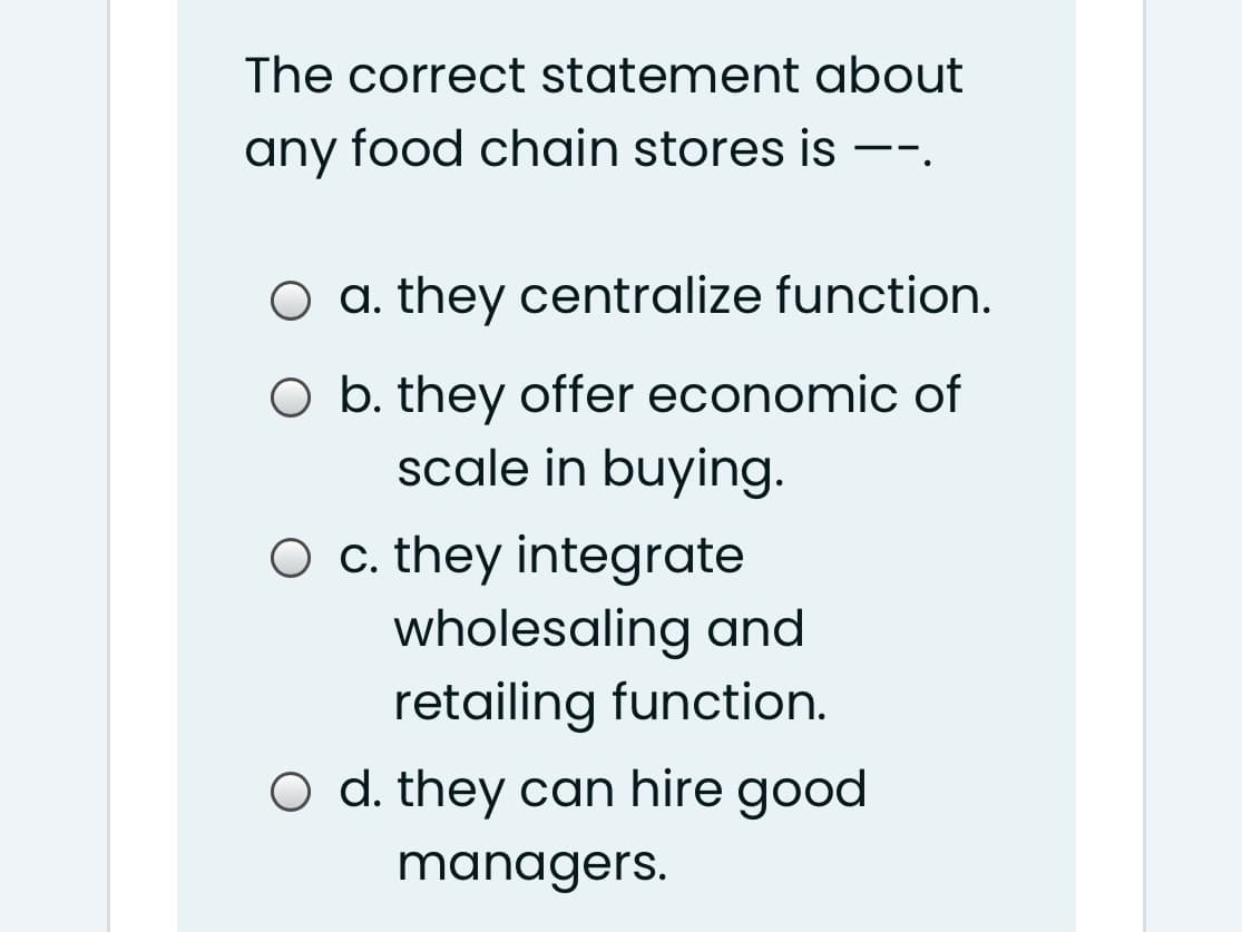 The correct statement about
any food chain stores is
|
--.
O a. they centralize function.
O b. they offer economic of
scale in buying.
O c. they integrate
wholesaling and
retailing function.
O d. they can hire good
managers.
