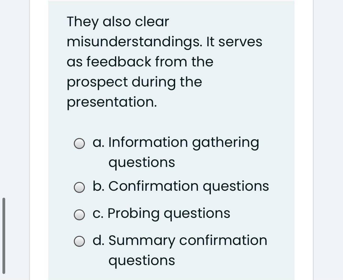 They also clear
misunderstandings. It serves
as feedback from the
prospect during the
presentation.
O a. Information gathering
questions
O b. Confirmation questions
O c. Probing questions
O d. Summary confirmation
questions
