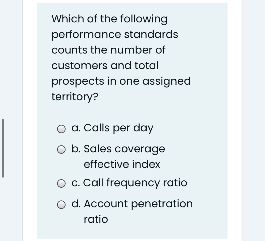 Which of the following
performance standards
counts the number of
customers and total
prospects in one assigned
territory?
O a. Calls per day
O b. Sales coverage
effective index
O c. Call frequency ratio
O d. Account penetration
ratio
