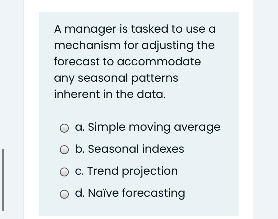 A manager is tasked to use a
mechanism for adjusting the
forecast to accommodate
any seasonal patterns
inherent in the data.
O a. Simple moving average
O b. Seasonal indexes
O C. Trend projection
o d. Naïve forecasting
