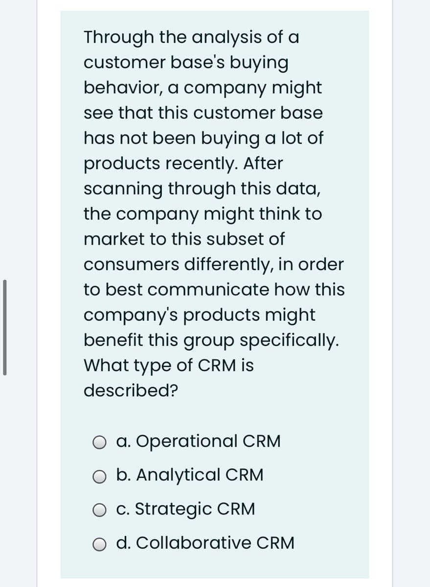 Through the analysis of a
customer base's buying
behavior, a company might
see that this customer base
has not been buying a lot of
products recently. After
scanning through this data,
the company might think to
market to this subset of
consumers differently, in order
to best communicate how this
company's products might
benefit this group specifically.
What type of CRM is
described?
O a. Operational CRM
O b. Analytical CRM
O c. Strategic CRM
d. Collaborative CRM
