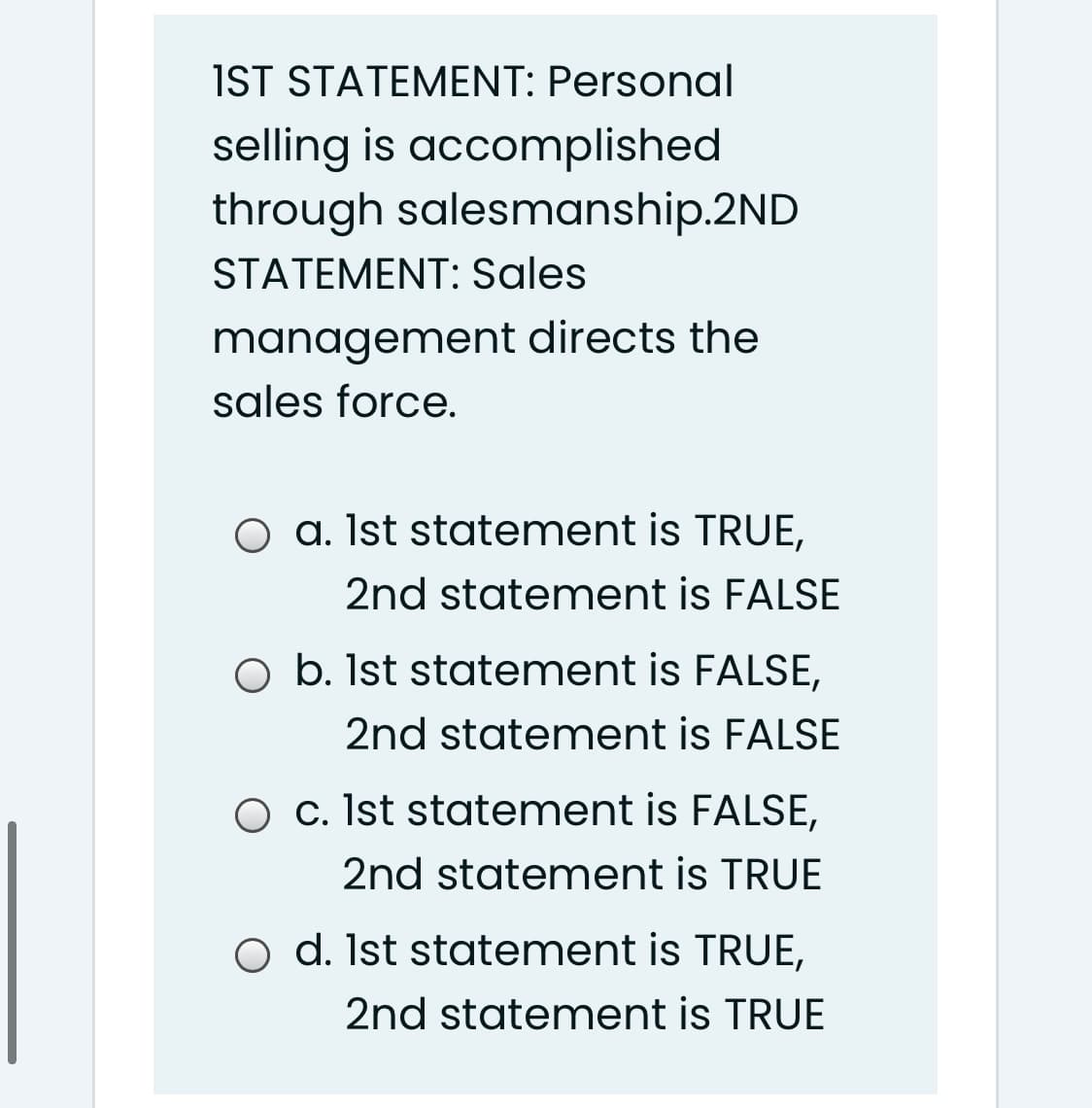 IST STATEMENT: Personal
selling is accomplished
through salesmanship.2ND
STATEMENT: Sales
management directs the
sales force.
O a. Ist statement is TRUE,
2nd statement is FALSE
O b. Ist statement is FALSE,
2nd statement is FALSE
O c. Ist statement is FALSE,
2nd statement is TRUE
o d. Ist statement is TRUE,
2nd statement is TRUE
