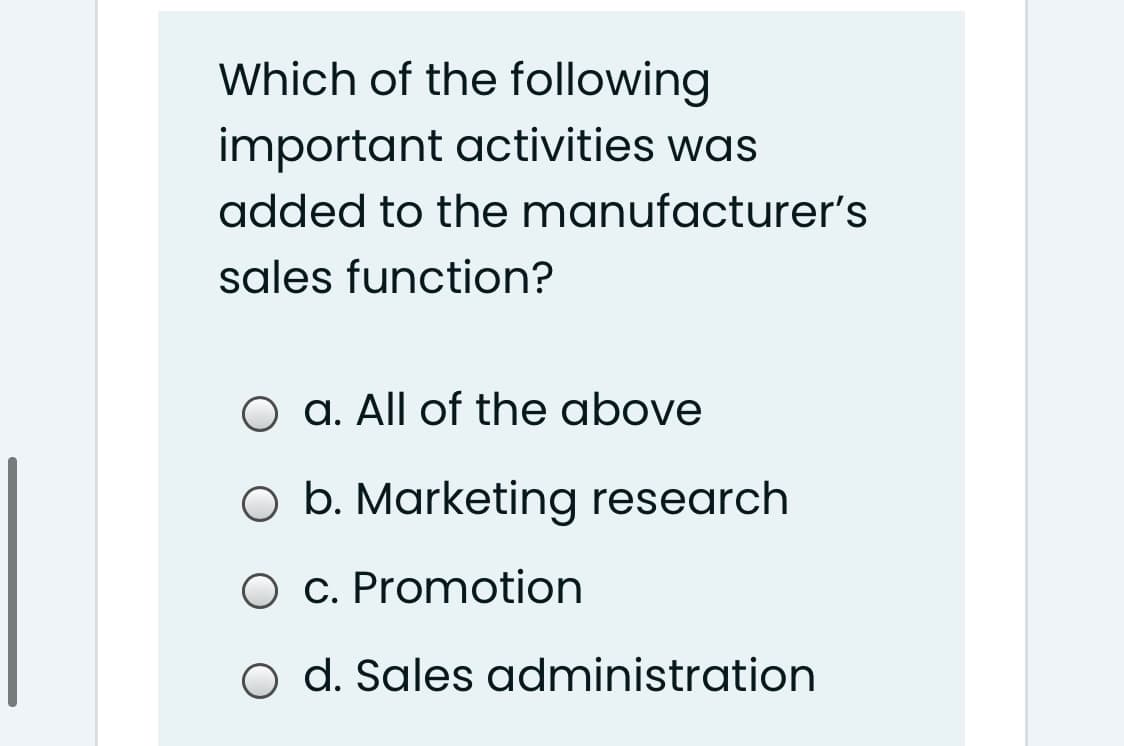 Which of the following
important activities was
added to the manufacturer's
sales function?
O a. All of the above
O b. Marketing research
C. Promotion
O d. Sales administration
