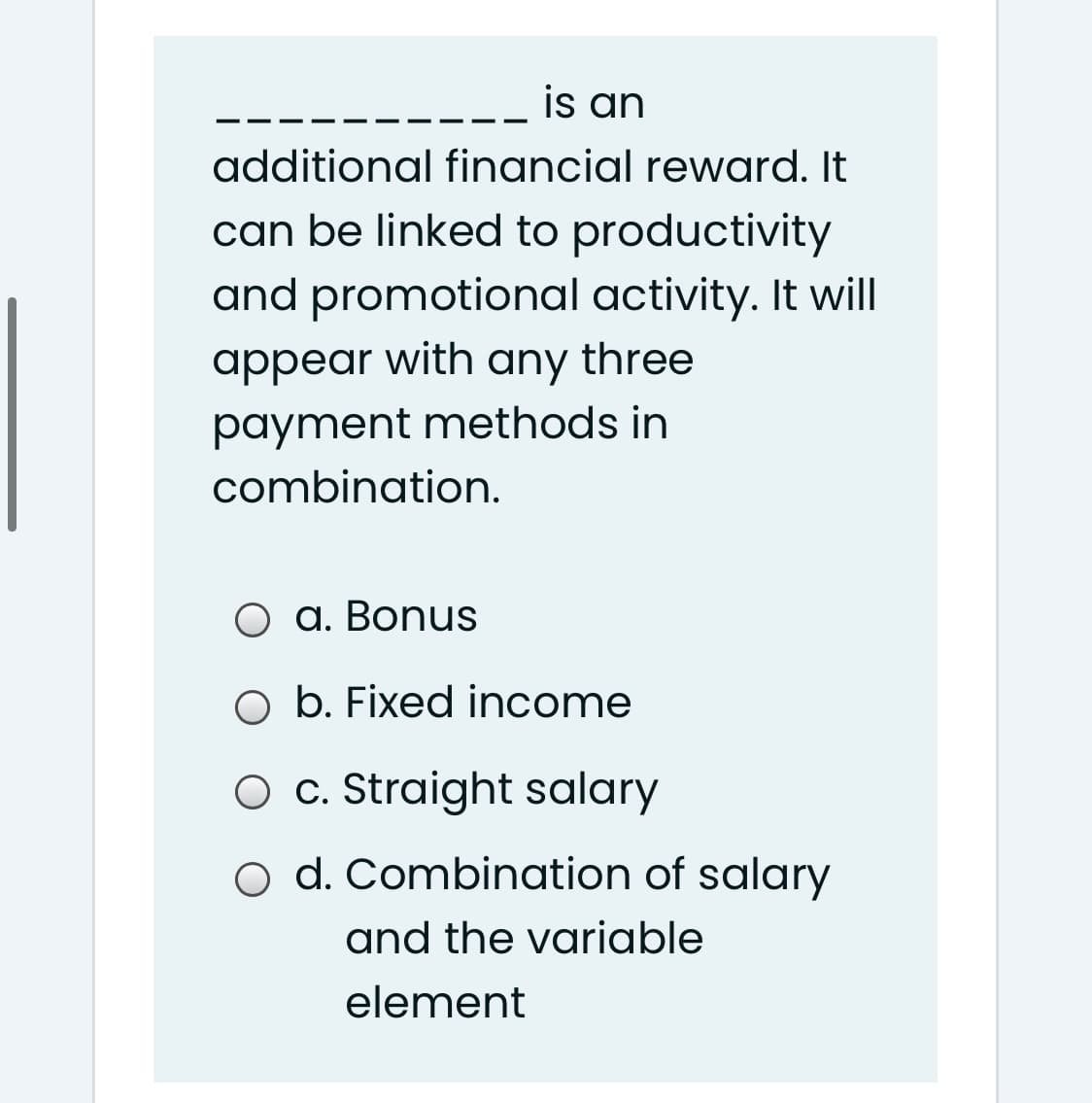 is an
additional financial reward. It
can be linked to productivity
and promotional activity. It will
appear with any three
payment methods in
combination.
a. Bonus
O b. Fixed income
O c. Straight salary
o d. Combination of salary
and the variable
element
