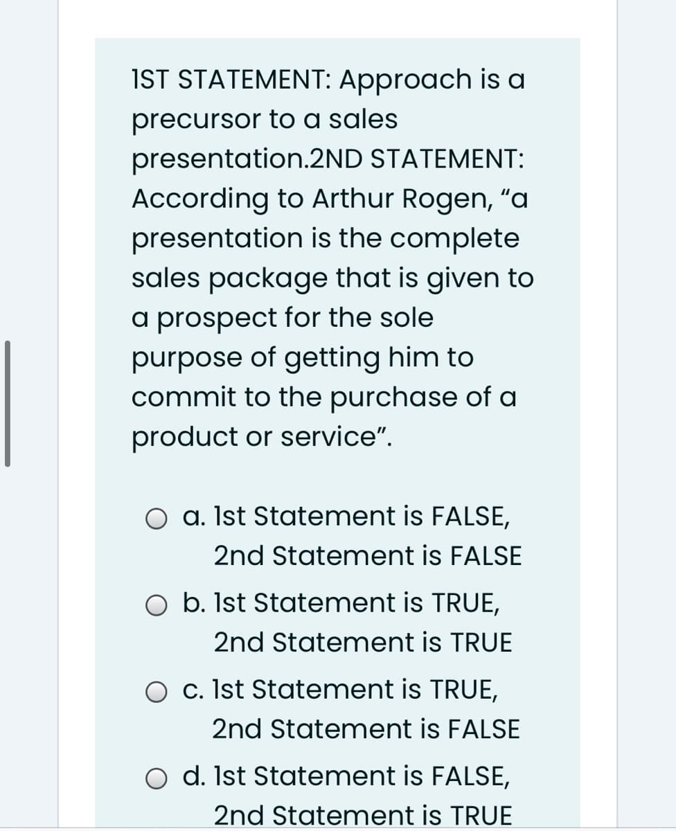 IST STATEMENT: Approach is a
precursor to a sales
presentation.2ND STATEMENT:
According to Arthur Rogen, "a
presentation is the complete
sales package that is given to
a prospect for the sole
purpose of getting him to
commit to the purchase of a
product or service".
a. Ist Statement is FALSE,
2nd Statement is FALSE
O b. Ist Statement is TRUE,
2nd Statement is TRUE
O c. Ist Statement is TRUE,
2nd Statement is FALSE
O d. Ist Statement is FALSE,
2nd Statement is TRUE
