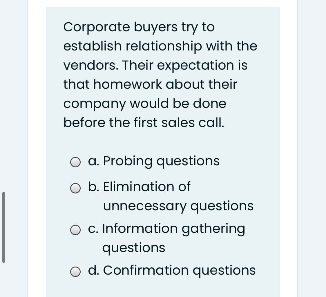 Corporate buyers try to
establish relationship with the
vendors. Their expectation is
that homework about their
company would be done
before the first sales call.
O a. Probing questions
O b. Elimination of
unnecessary questions
O c. Information gathering
questions
o d. Confirmation questions
