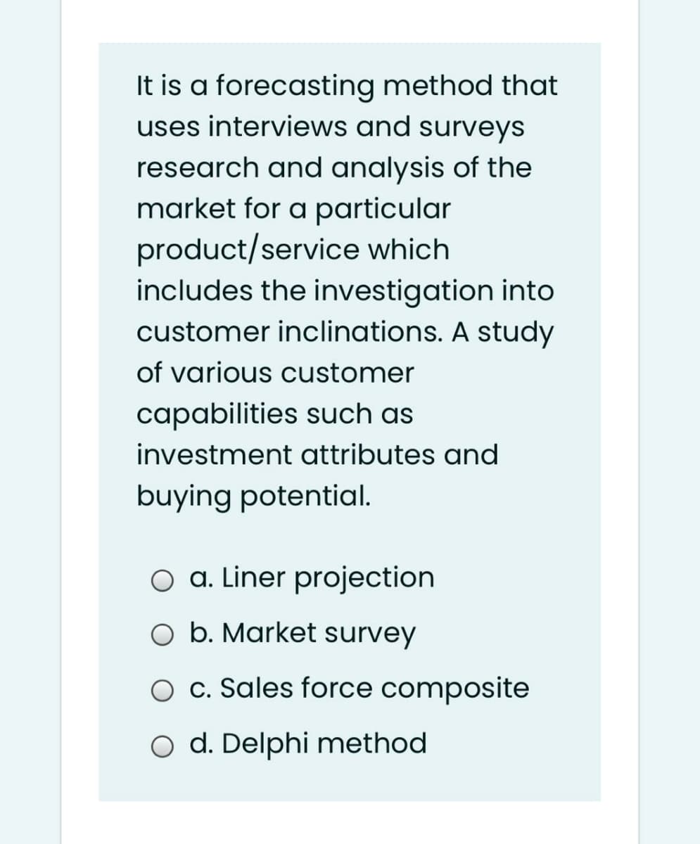 It is a forecasting method that
uses interviews and surveys
research and analysis of the
market for a particular
product/service which
includes the investigation into
customer inclinations. A study
of various customer
capabilities such as
investment attributes and
buying potential.
O a. Liner projection
O b. Market survey
O c. Sales force composite
O d. Delphi method
