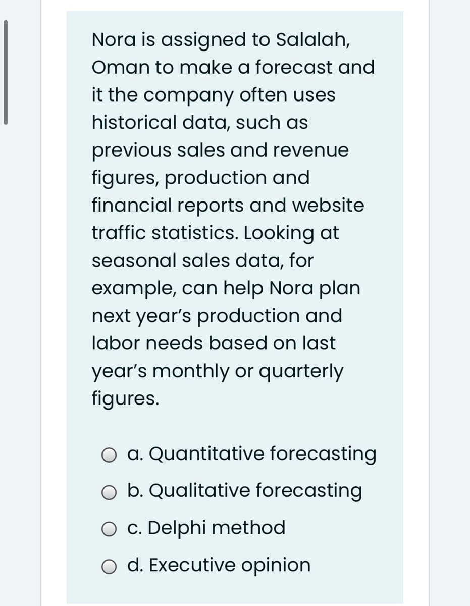 Nora is assigned to Salalah,
Oman to make a forecast and
it the company often uses
historical data, such as
previous sales and revenue
figures, production and
financial reports and website
traffic statistics. Looking at
seasonal sales data, for
example, can help Nora plan
next year's production and
labor needs based on last
year's monthly or quarterly
figures.
O a. Quantitative forecasting
O b. Qualitative forecasting
O c. Delphi method
o d. Executive opinion
