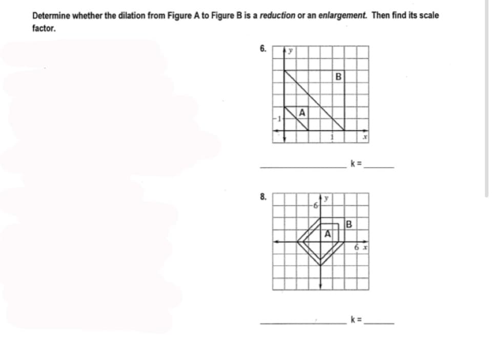 Determine whether the dilation from Figure A to Figure B is a reduction or an enlargement. Then find its scale
factor.
6.
B
A
k=
8.
B
I3D
