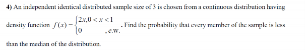 4) An independent identical distributed sample size of 3 is chosen from a continuous distribution having
(2x,0 < x <1
density function f(x) = {
. Find the probability that every member of the sample is less
,e.w.
than the median of the distribution.
