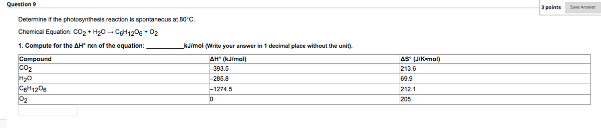 Question 9
3 points
Save Answer
Determine if the photosynthesis reaction is spontaneous at 80°C.
Chemical Equation: CO2 + H20 –→ C6H1206 + 02
1. Compute for the AH° rxn of the equation:
kJ/mol (Write your answer in 1 decimal place without the unit).
Compound
Co2
H20
C6H1206
02
AH° (kJ/mol)
-393.5
-285.8
AS° (J/K•mol)
213.6
69.9
-1274.5
212.1
205
