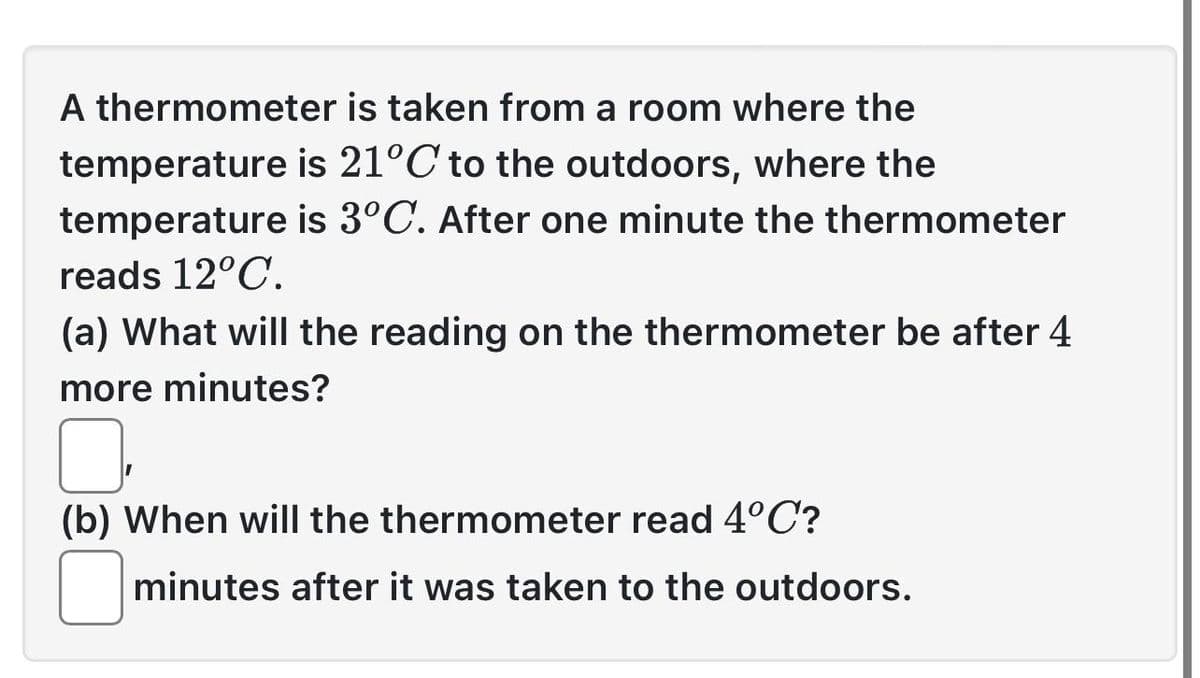 A thermometer is taken from a room where the
temperature is 21°C to the outdoors, where the
temperature is 3°C. After one minute the thermometer
reads 12°C.
(a) What will the reading on the thermometer be after 4
more minutes?
(b) When will the thermometer read 4°C?
minutes after it was taken to the outdoors.