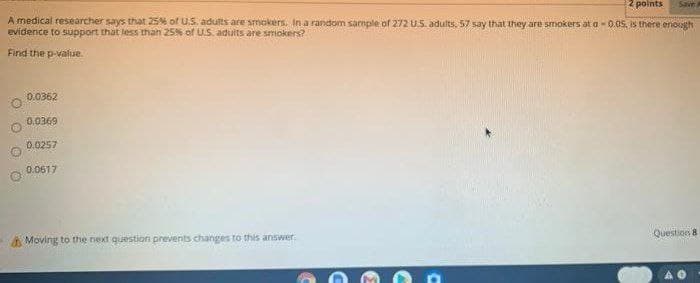 2 polnts
Save
A medical researcher says that 25% of U.S. adults are smokers. In a random sample of 272 U.S. adults, 57 say that they are smokers at a - 0.05, is there enough
evidence to support that less than 25% of US. adults are smokers?
Find the p-valiue.
0.0362
0.0369
0.0257
0.0617
Question 8
A Moving to the next question prevents changes to this answer
