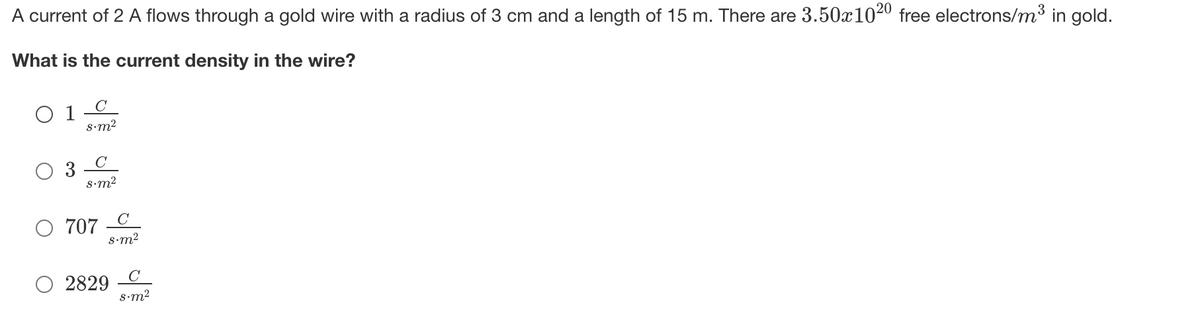 A current of 2 A flows through a gold wire with a radius of 3 cm and a length of 15 m. There are 3.50x1020 free electrons/m³ in gold.
What is the current density in the wire?
C
O 1
8•m2
C
S•m2
707
s•m2
2829
S•m2
