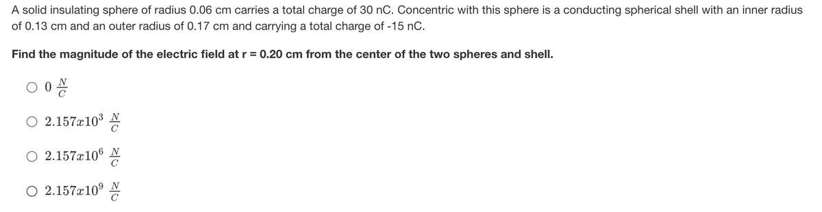 A solid insulating sphere of radius 0.06 cm carries a total charge of 30 nC. OConcentric with this sphere is a conducting spherical shell with an inner radius
of 0.13 cm and an outer radius of 0.17 cm and carrying a total charge of -15 nC.
Find the magnitude of the electric field at r = 0.20 cm from the center of the two spheres and shell.
N
O 2.157æ103 N
O 2.157x106 N
C
O 2.157x10° AN
