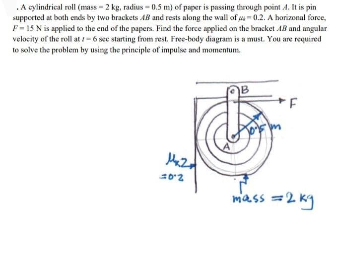 .A cylindrical roll (mass 2 kg, radius = 0.5 m) of paper is passing through point A. It is pin
supported at both ends by two brackets AB and rests along the wall of u=0.2. A horizonal force,
F= 15 N is applied to the end of the papers. Find the force applied on the bracket AB and angular
velocity of the roll at i= 6 sec starting from rest. Free-body diagram is a must. You are required
to solve the problem by using the principle of impulse and momentum.
B
mass =2 kg
