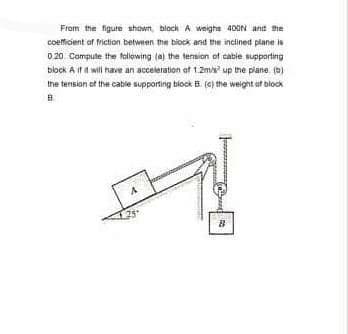 From the figure shown, block A weighs 400N and the
coeficient of friction between the biock and the inclined plane is
0 20 Compute the folowing (a) the tension of cable supporting
block A if a will have an acceleration at 1.2m/s up the piane. (b)
the terision of the catile supporting block B (C) the weight ut block
