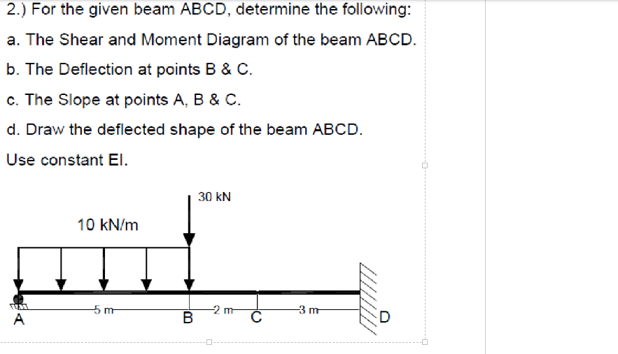 2.) For the given beam ABCD, determine the following:
a. The Shear and Moment Diagram of the beam ABCD.
b. The Deflection at points B & C.
c. The Slope at points A, B & C.
d. Draw the deflected shape of the beam ABCD.
Use constant El.
30 kN
10 kN/m
5m
A
-2m-
B
