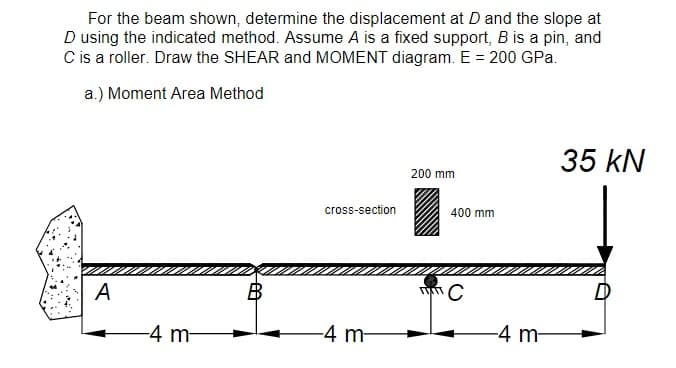 For the beam shown, determine the displacement at D and the slope at
D using the indicated method. Assume A is a fixed support, B is a pin, and
C is a roller. Draw the SHEAR and MOMENT diagram. E = 200 GPa.
a.) Moment Area Method
35 kN
200 mm
cross-section
400 mm
A
B
-4 m-
-4 m-
-4 m-
