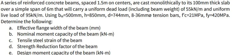 A series of reinforced concrete beams, spaced 1.5m on centers, are cast monolithically to its 100mm thick slab
over a simple span of 6m that will carry a uniform dead load (including beam weight) of 55kN/m and uniform
live load of 95kN/m. Using bw-500mm, h=850mm, d=744mm, 8-36mmø tension bars, f'c=21MPA, fy=420MPa.
Determine the following:
a. Effective flange width of the beam (mm)
b. Nominal moment capacity of the beam (kN-m)
c. Tensile steel strain of the beam
d. Strength Reduction factor of the beam
e. Design moment capacity of the beam (kN-m)
