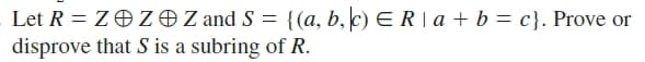 Let R = ZOZOZ and S = {(a, b, c) E R | a + b = c}. Prove or
disprove that S is a subring of R.
