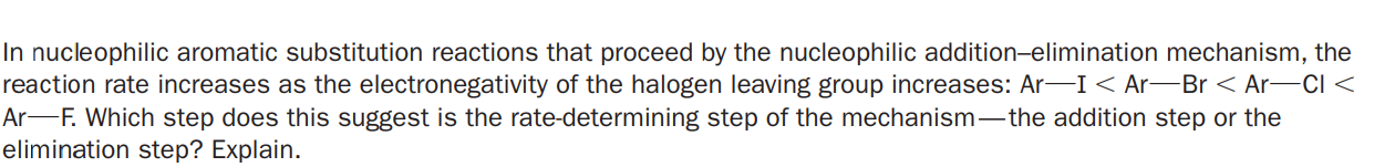 In nucleophilic aromatic substitution reactions that proceed by the nucleophilic addition-elimination mechanism, the
reaction rate increases as the electronegativity of the halogen leaving group increases: Ar-I < Ar-Br < Ar-CI <
Ar-F. Which step does this suggest is the rate-determining step of the mechanism-the addition step or the
elimination step? Explain.
