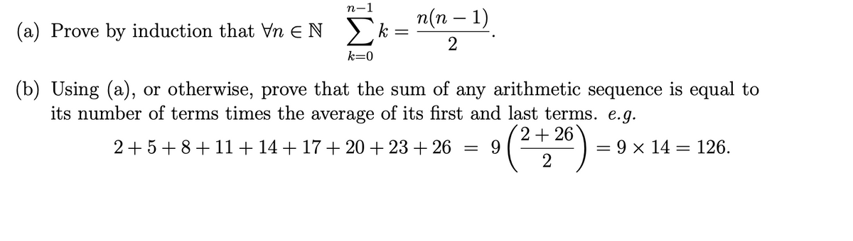 п-1
п(п — 1)
-
(a) Prove by induction that Vn EN )k
2
k=0
(b) Using (a), or otherwise, prove that the sum of any arithmetic sequence is equal to
its number of terms times the average of its first and last terms. e.g.
2+5 + 8+11+14 + 17 + 20 + 23 + 26
2+ 26
9.
= 9 x 14 = 126.
2
