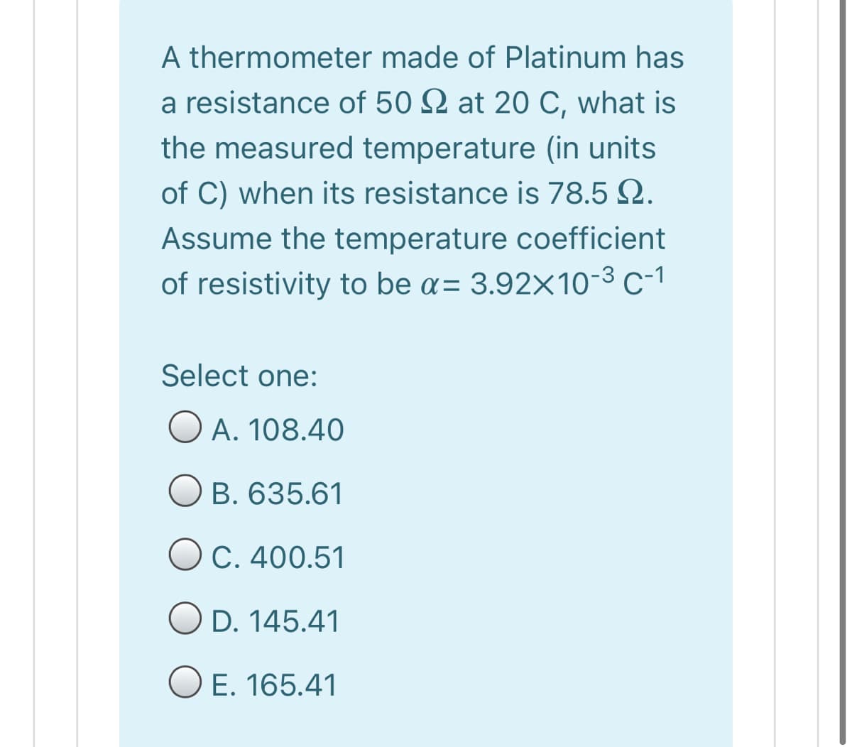 A thermometer made of Platinum has
a resistance of 50 2 at 20 C, what is
the measured temperature (in units
of C) when its resistance is 78.5 Q.
Assume the temperature coefficient
of resistivity to be a= 3.92×10-3 c-1
Select one:
O A. 108.40
O B. 635.61
OC. 400.51
O D. 145.41
O E. 165.41
