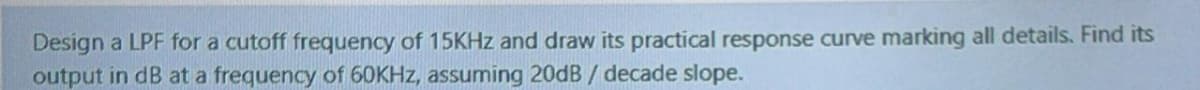 Design a LPF for a cutoff frequency of 15KHZ and draw its practical response curve marking all details. Find its
output in dB at a frequency of 60KHZ, assuming 20dB / decade slope.
