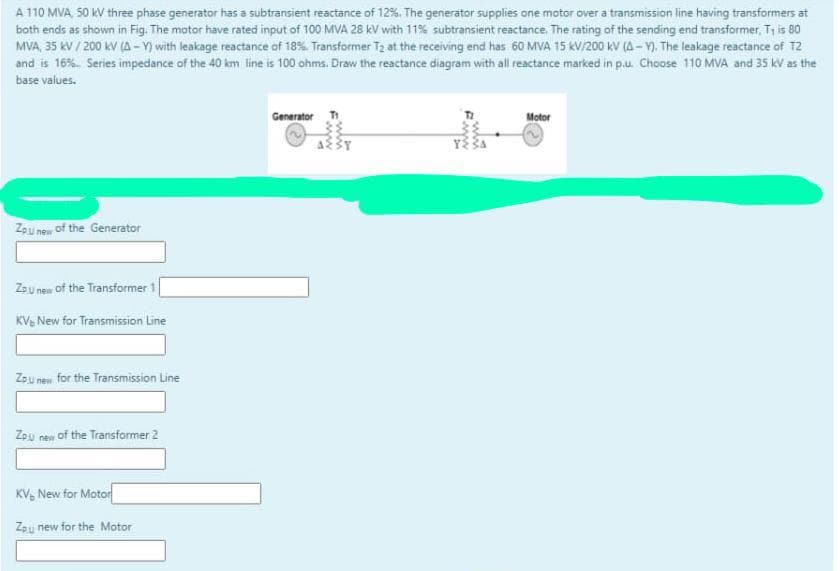 A 110 MVA 50 kV three phase generator has a subtransient reactance of 12%. The generator supplies one motor over a transmission line having transformers at
both ends as shown in Fig. The motor have rated input of 100 MVA 28 kV with 11% subtransient reactance. The rating of the sending end transformer, Ty is 80
MVA, 35 kV / 200 kV (A-Y) with leakage reactance of 18% Transformer T2 at the receiving end has 60 MVA 15 KV/200 KV (A - Y). The leakage reactance of T2
and is 16%. Series impedance of the 40 km line is 100 ohms. Draw the reactance diagram with all reactance marked in p.u. Choose 110 MVA and 35 kV as the
base values.
Generator T
Motor
Zpu new of the Generator
Zsu new of the Transformer 1
KV, New for Transmission Line
Zau new for the Transmission Line
Zpu new of the Transformer 2
KV, New for Motor
Zpu new for the Motor
win
