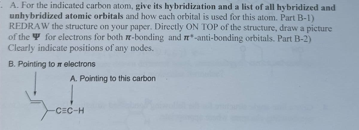 A. For the indicated carbon atom, give its hybridization and a list of all hybridized and
unhybridized atomic orbitals and how each orbital is used for this atom. Part B-1)
REDRAW the structure on your paper. Directly ON TOP of the structure, draw a picture
of the for electrons for both π-bonding and *-anti-bonding orbitals. Part B-2)
Clearly indicate positions of any nodes.
B. Pointing to π electrons
A. Pointing to this carbon
-CEC-H