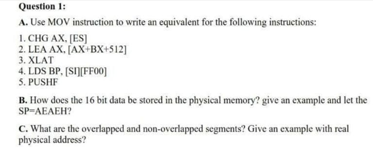 Question 1:
A. Use MOV instruction to write an equivalent for the following instructions:
1. CHG AX, [ES]
2. LEA AX, [AX+BX+512]
3. XLAT
4. LDS BP, [SI][FF00]
5. PUSHF
B. How does the 16 bit data be stored in the physical memory? give an example and let the
SP=AEAEH?
C. What are the overlapped and non-overlapped segments? Give an example with real
physical address?