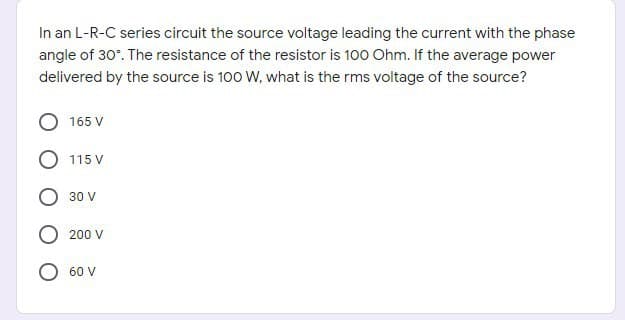 In an L-R-C series circuit the source voltage leading the current with the phase
angle of 30°. The resistance of the resistor is 100 Ohm. If the average power
delivered by the source is 100 W, what is the rms voltage of the source?
165 V
O 115 V
30 V
O 200 V
60 V
