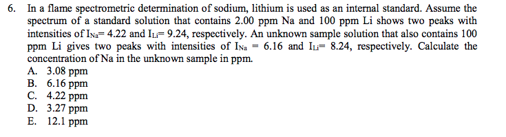 6. In a flame spectrometric determination of sodium, lithium is used as an internal standard. Assume the
spectrum of a standard solution that contains 2.00 ppm Na and 100 ppm Li shows two peaks with
intensities of Ina= 4.22 and IL= 9.24, respectively. An unknown sample solution that also contains 100
ppm Li gives two peaks with intensities of Ina = 6.16 and I= 8.24, respectively. Calculate the
concentration of Na in the unknown sample in ppm.
А. 3.08 ppm
В. 6.16 рpm
C. 4.22 ppm
D. 3.27 ppm
Е. 12.1 ppm
