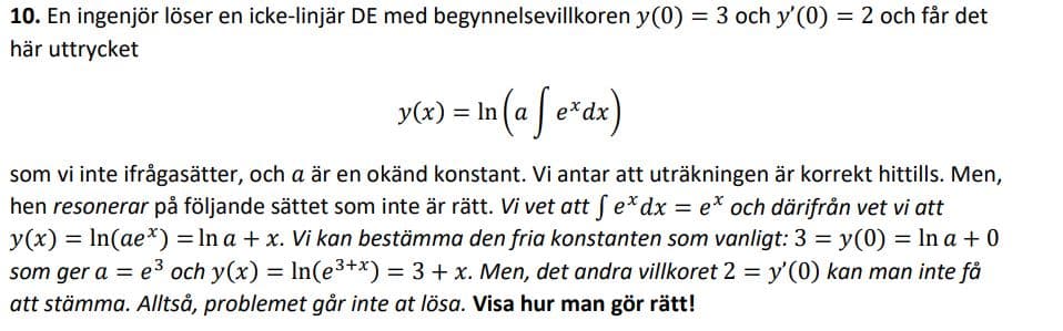 10. En ingenjör löser en icke-linjär DE med begynnelsevillkoren y(0) = 3 och y'(0) = 2 och får det
här uttrycket
%3D
y«) = In (a[ e*dz)
Se*ax)
som vi inte ifrågasätter, och a är en okänd konstant. Vi antar att uträkningen är korrekt hittills. Men,
hen resonerar på följande sättet som inte är rätt. Vi vet att fe*dx = e* och därifrån vet vi att
y(x) = In(ae*) = In a + x. Vi kan bestämma den fria konstanten som vanligt: 3 = y(0) = In a +0
som ger a = e3 och y(x) = In(e3+x) = 3 + x. Men, det andra villkoret 2 = y'(0) kan man inte få
%3D
att stämma. Alltså, problemet går inte at lösa. Visa hur man gör rätt!
