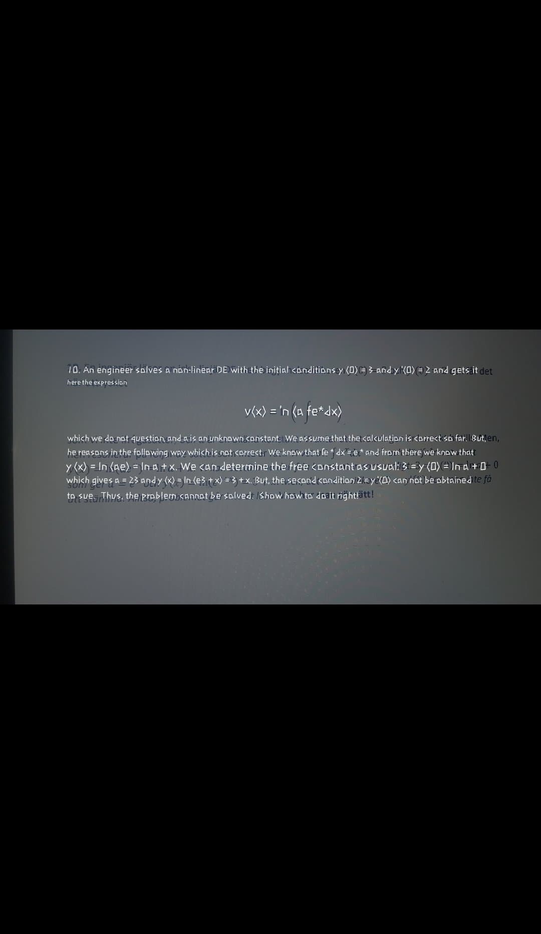 10. An engineer solves a non-linear DE with the initiah <onditibns y (0)= 3 Andy K0) = 2 And gets it det
here the expression
v(x) = 'n (a fe*dx)
not question, and a is an unknown <onstant: We ASSUmethat thetcakulation is <orrect so far.
tlen,
he reasons in the following way which is nat carrect. We know that fe * dx=e* And from there we know thati
y (x) = In (Ae) = In a+ x. We cAn determine the free <onstant as usual: 3t=3y (0) = In a+0 0
which gives a = 23 andy (x) = In (e3+ x) = 3 +x. But, the second candition Zaye(0) <an not be obtained te fa
which we
to sue Thus, the problem SADNot be salved: IShow how ta doait right!ätt!
