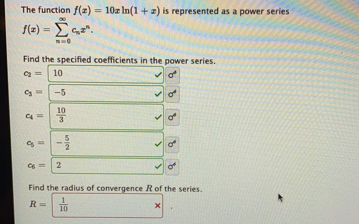 The function f(x) = 10x In(1 + x) is represented as a power series
%3D
00
f(z) = n".
n=0
Find the specified coefficients in the power series.
C2 =
10
-5
10
C4 =
C5 =
C6 =
Find the radius of convergence R of the series.
R =
10
5/2
2.
