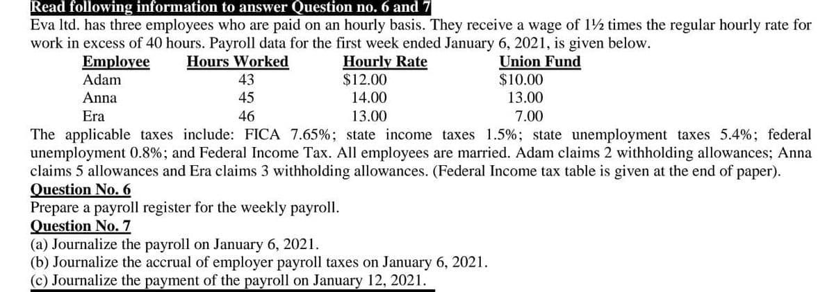 Read following information to answer Question no. 6 and 7
Eva Itd. has three employees who are paid on an hourly basis. They receive a wage of 12 times the regular hourly rate for
work in excess of 40 hours. Payroll data for the first week ended January 6, 2021, is given below.
Hours Worked
Emplovee
Adam
Hourly Rate
$12.00
Union Fund
$10.00
43
Anna
45
14.00
13.00
Era
46
13.00
7.00
The applicable taxes include: FICA 7.65%; state income taxes 1.5%; state unemployment taxes 5.4%; federal
unemployment 0.8%; and Federal Income Tax. All employees are married. Adam claims 2 withholding allowances; Anna
claims 5 allowances and Era claims 3 withholding allowances. (Federal Income tax table is given at the end of paper).
Question No. 6
Prepare a payroll register for the weekly payroll.
Question No. 7
(a) Journalize the payroll on January 6, 2021.
(b) Journalize the accrual of employer payroll taxes on January 6, 2021.
(c) Journalize the payment of the payroll on January 12, 2021.
