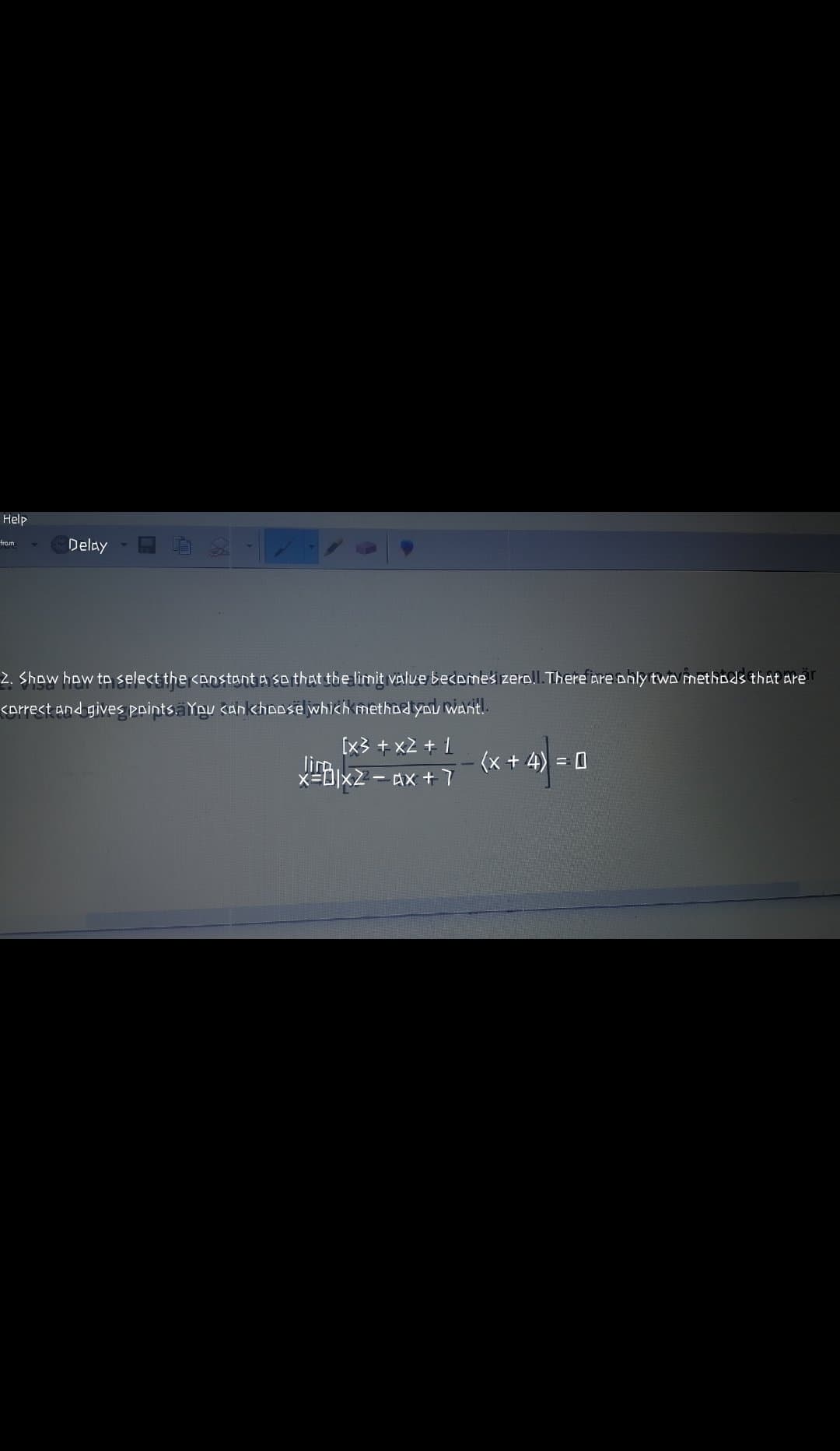 Help
from
Delay
2. Show how to select the <anstant a so that the limit value becemes zerol.There are only two methods that are
<orrect and gives points.äYpu <an khoose which methoayou want.
[x3 + x2 + 1
(x + 4) = 0
Ax +7
