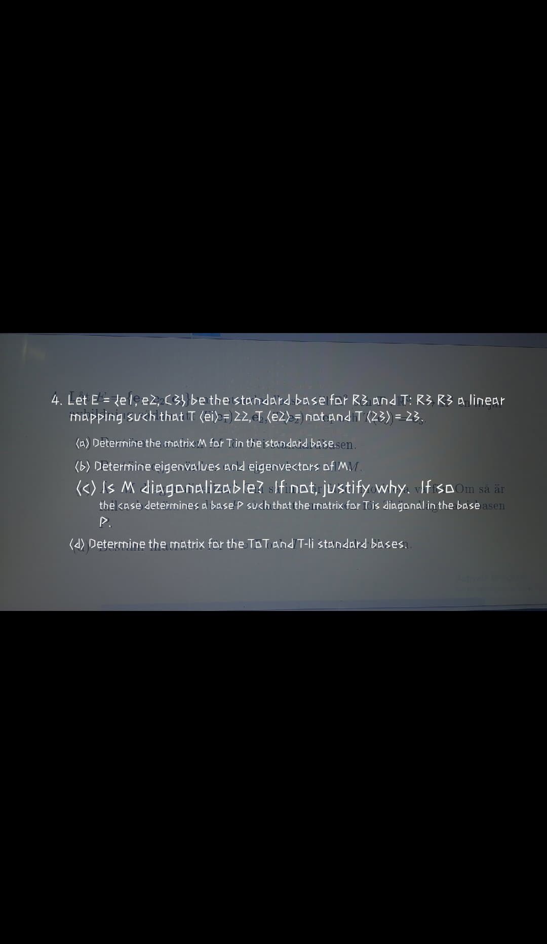 4. Let E = {el; e2, C3} be the standard base for R3 and T: R3 R3 a linear
mapping such that T (ei) =) 22,T (e2> notandT (23) = 23.
%3D
(A) Determine the matrix M for Tin theistandard base.sen.
(b) Determine eigenvalues and eigenvectors of MM.
<<) Is M diagonalizable? sifinot, justify why. IfSD Om så är
the kase determines a base P such that the matrix for Tis diagonal in the base asen
(d) Determine the matrix for the ToTAnd T-li standard basesı.
ActivateW
