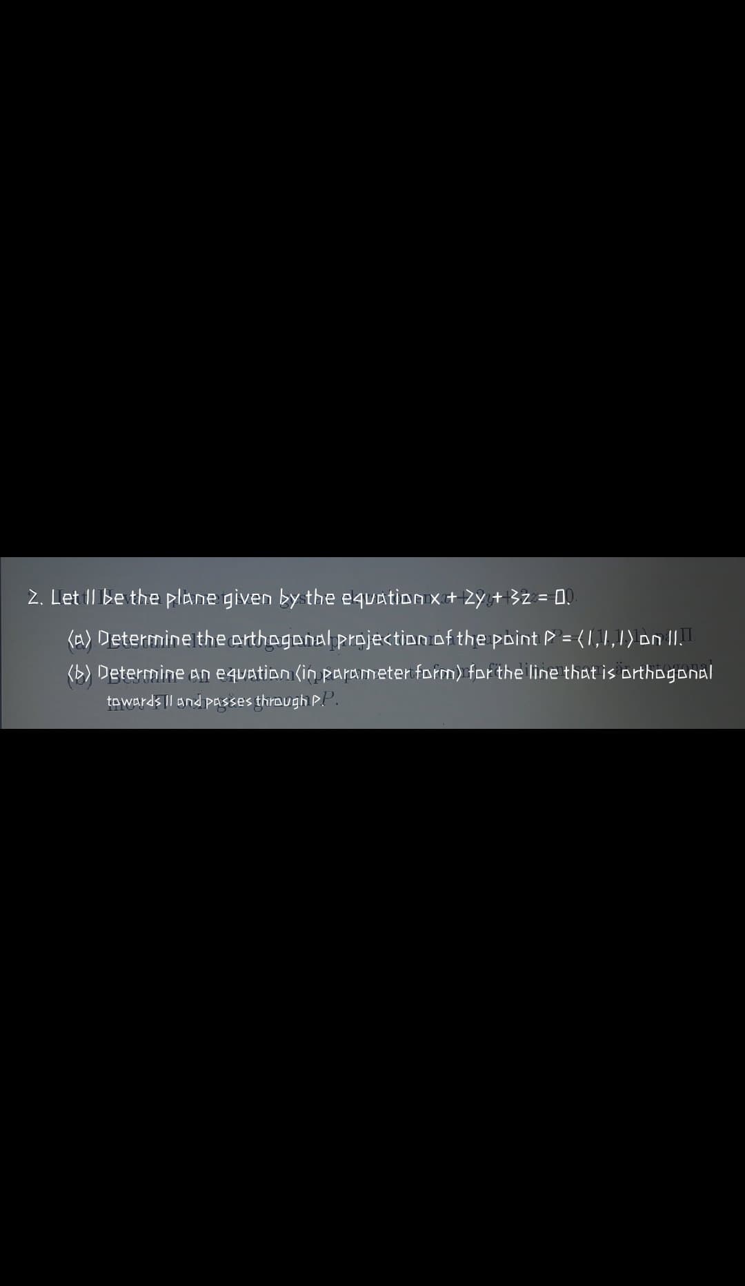 2. Let Il be the plane given by the equation x+ 2Y,+32 = 0.
(A) Determine the erthagonal projection of the point P = (1,1,1) on 1I.
(b) Determine an equation (in parameter form) for the line that is orthogonal
towards || and pASses through P.P.
