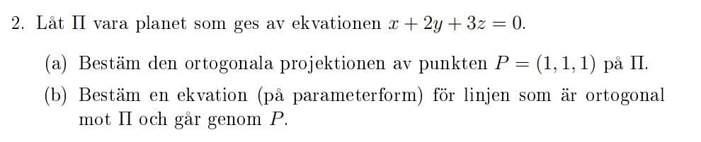 2. Låt II vara planet som ges av ekvationen x + 2y + 3z = 0.
(a) Bestäm den ortogonala projektionen av punkten P = (1, 1, 1) på II.
(b) Bestäm en ekvation (på parameterform) för linjen som är ortogonal
mot II och går genom P.
