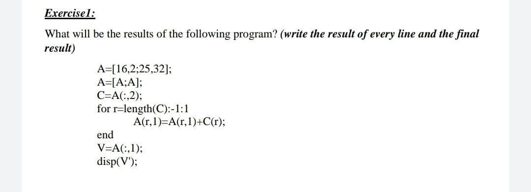 Exercisel:
What will be the results of the following program? (write the result of every line and the final
result)
A=[16,2;25,32];
A=[A;A];
C=A(:,2);
for r=length(C):-1:1
A(r,1)=A(r,1)+C(r);
end
V=A(:,1);
disp(V');
