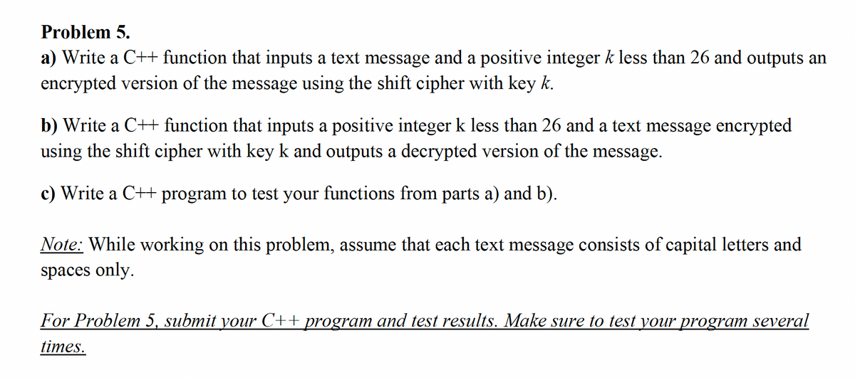 Problem 5.
a) Write a C++ function that inputs a text message and a positive integer k less than 26 and outputs an
encrypted version of the message using the shift cipher with key k.
b) Write a C++ function that inputs a positive integer k less than 26 and a text message encrypted
using the shift cipher with key k and outputs a decrypted version of the message.
c) Write a C++ program to test your functions from parts a) and b).
Note: While working on this problem, assume that each text message consists of capital letters and
spaces only.
For Problem 5, submit your C++ program and test results. Make sure to test your program several
times.
