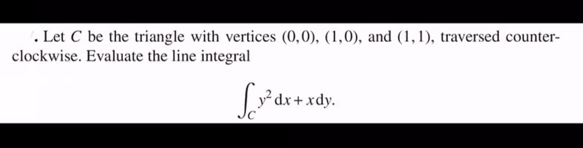 . Let C be the triangle with vertices (0,0), (1,0), and (1, 1), traversed counter-
clockwise. Evaluate the line integral
dx+xdy.
