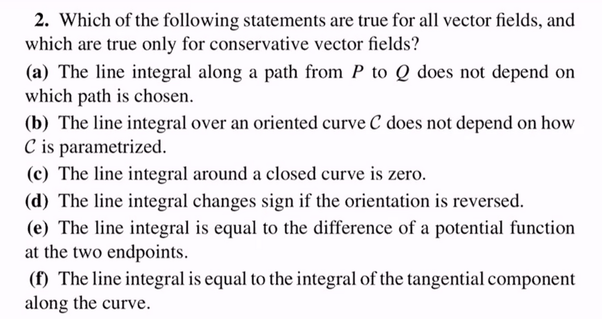 2. Which of the following statements are true for all vector fields, and
which are true only for conservative vector fields?
(a) The line integral along a path from P to Q does not depend on
which path is chosen.
(b) The line integral over an oriented curve C does not depend on how
C is parametrized.
(c) The line integral around a closed curve is zero.
(d) The line integral changes sign if the orientation is reversed.
(e) The line integral is equal to the difference of a potential function
at the two endpoints.
(f) The line integral is equal to the integral of the tangential component
along the curve.
